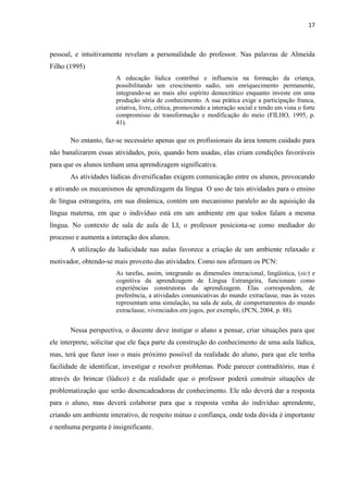 17
pessoal, e intuitivamente revelam a personalidade do professor. Nas palavras de Almeida
Filho (1995)
A educação lúdica contribui e influencia na formação da criança,
possibilitando um crescimento sadio, um enriquecimento permanente,
integrando-se ao mais alto espírito democrático enquanto investe em uma
produção séria de conhecimento. A sua prática exige a participação franca,
criativa, livre, crítica, promovendo a interação social e tendo em vista o forte
compromisso de transformação e modificação do meio (FILHO, 1995, p.
41).
No entanto, faz-se necessário apenas que os profissionais da área tomem cuidado para
não banalizarem essas atividades, pois, quando bem usadas, elas criam condições favoráveis
para que os alunos tenham uma aprendizagem significativa.
As atividades lúdicas diversificadas exigem comunicação entre os alunos, provocando
e ativando os mecanismos de aprendizagem da língua. O uso de tais atividades para o ensino
de língua estrangeira, em sua dinâmica, contém um mecanismo paralelo ao da aquisição da
língua materna, em que o indivíduo está em um ambiente em que todos falam a mesma
língua. No contexto de sala de aula de LI, o professor posiciona-se como mediador do
processo e aumenta a interação dos alunos.
A utilização da ludicidade nas aulas favorece a criação de um ambiente relaxado e
motivador, obtendo-se mais proveito das atividades. Como nos afirmam os PCN:
As tarefas, assim, integrando as dimensões interacional, lingüística, (sic) e
cognitiva da aprendizagem de Língua Estrangeira, funcionam como
experiências construtoras da aprendizagem. Elas correspondem, de
preferência, a atividades comunicativas do mundo extraclasse, mas às vezes
representam uma simulação, na sala de aula, de comportamentos do mundo
extraclasse, vivenciados em jogos, por exemplo, (PCN, 2004, p. 88).
Nessa perspectiva, o docente deve instigar o aluno a pensar, criar situações para que
ele interprete, solicitar que ele faça parte da construção do conhecimento de uma aula lúdica,
mas, terá que fazer isso o mais próximo possível da realidade do aluno, para que ele tenha
facilidade de identificar, investigar e resolver problemas. Pode parecer contraditório, mas é
através do brincar (lúdico) e da realidade que o professor poderá construir situações de
problematização que serão desencadeadoras de conhecimento. Ele não deverá dar a resposta
para o aluno, mas deverá colaborar para que a resposta venha do indivíduo aprendente,
criando um ambiente interativo, de respeito mútuo e confiança, onde toda dúvida é importante
e nenhuma pergunta é insignificante.
 