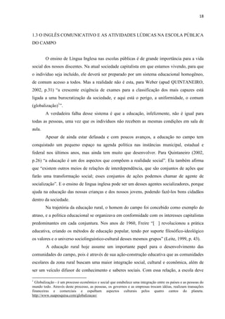 18
1.3 O INGLÊS COMUNICATIVO E AS ATIVIDADES LÚDICAS NA ESCOLA PÚBLICA
DO CAMPO
O ensino de Língua Inglesa nas escolas públicas é de grande importância para a vida
social dos nossos discentes. Na atual sociedade capitalista em que estamos vivendo, para que
o indivíduo seja incluído, ele deverá ser preparado por um sistema educacional homogêneo,
de comum acesso a todos. Mas a realidade não é esta, para Weber (apud QUINTANEIRO,
2002, p.31) “a crescente exigência de exames para a classificação dos mais capazes está
ligada a uma burocratização da sociedade, e aqui está o perigo, a uniformidade, o comum
(globalização)1
”.
A verdadeira falha desse sistema é que a educação, infelizmente, não é igual para
todas as pessoas, uma vez que os indivíduos não recebem as mesmas condições em sala de
aula.
Apesar de ainda estar defasada e com poucos avanços, a educação no campo tem
conquistado um pequeno espaço na agenda política nas instâncias municipal, estadual e
federal nos últimos anos, mas ainda tem muito que desenvolver. Para Quintaneiro (2002,
p.26) “a educação é um dos aspectos que compõem a realidade social”. Ela também afirma
que “existem outros meios de relações de interdependência, que são conjuntos de ações que
farão uma transformação social; esses conjuntos de ações podemos chamar de agente de
socialização”. E o ensino de língua inglesa pode ser um desses agentes socializadores, porque
ajuda na educação das nossas crianças e dos nossos jovens, podendo fazê-los bons cidadãos
dentro da sociedade.
Na trajetória da educação rural, o homem do campo foi concebido como exemplo do
atraso, e a política educacional se organizava em conformidade com os interesses capitalistas
predominantes em cada conjuntura. Nos anos de 1960, Freire “[ ] revolucionou a prática
educativa, criando os métodos de educação popular, tendo por suporte filosófico-ideológico
os valores e o universo sociolinguístico-cultural desses mesmos grupos” (Leite, 1999, p. 43).
A educação rural hoje assume um importante papel para o desenvolvimento das
comunidades do campo, pois é através de sua ação-construção educativa que as comunidades
escolares da zona rural buscam uma maior integração social, cultural e econômica, além de
ser um veículo difusor de conhecimento e saberes sociais. Com essa relação, a escola deve
1
Globalização - é um processo econômico e social que estabelece uma integração entre os países e as pessoas do
mundo todo. Através deste processo, as pessoas, os governos e as empresas trocam idéias, realizam transações
financeiras e comerciais e espalham aspectos culturais pelos quatro cantos do planeta.
http://www.suapesquisa.com/globalizacao/
 