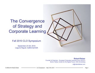 © 2006-2010 Roland Deiser CLO Symposium – Sep 27-29, 2010 Page 1
The Convergence
of Strategy and
Corporate Learning
Roland Deiser
Founder & Chairman, European Corporate Learning Forum (ECLF)
Senior Fellow, Center for the Digital Future, USC Annenberg
rd@rolanddeiser.com
Fall 2010 CLO Symposium
September 27-29, 2010
Laguna Niguel, California/USA
 