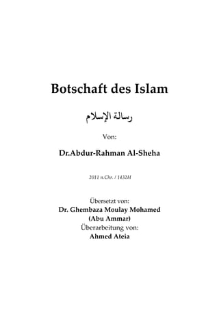 Botschaft des Islam
‫اﻹﺳﻼم‬ ‫رﺳﺎﻟﺔ‬
Von:
Dr.Abdur-Rahman Al-Sheha
2011 n.Chr. / 1432H
Übersetzt von:
Dr. Ghembaza Moulay Mohamed
(Abu Ammar)
Überarbeitung von:
Ahmed Ateia
 