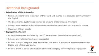 Historical Background
• Colonization of North America
• Native Americans were forced out of their land and pushed into secluded communities by
the English
• The Encomienda System was created as a way to enslave Native Americans
• Schools were created to forcefully acculturate Native American’s to Eurocentric culture
• Slavery of African people
• Segregation & Racism
• In 1865 Slavery was abolished by the 13th
Amendment (Discrimination persisted)
• Schools and neighborhoods were segregated
• In 1896, Plessy v. Ferguson case determined that equal but separate accommodations for
Blacks and whites was lawful.
• In 1954, Brown v. Board of Education abolished all legally enforced public segregation
 