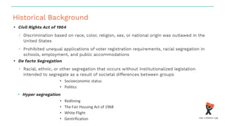 Historical Background
• Civil Rights Act of 1964
• Discrimination based on race, color, religion, sex, or national origin was outlawed in the
United States
• Prohibited unequal applications of voter registration requirements, racial segregation in
schools, employment, and public accommodations
• De facto Segregation
• Racial, ethnic, or other segregation that occurs without institutionalized legislation
intended to segregate as a result of societal differences between groups
• Socioeconomic status
• Politics
• Hyper segregation
• Redlining
• The Fair Housing Act of 1968
• White Flight
• Gentrification
 