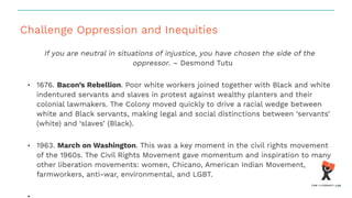 Challenge Oppression and Inequities
If you are neutral in situations of injustice, you have chosen the side of the
oppressor. – Desmond Tutu
• 1676. Bacon’s Rebellion. Poor white workers joined together with Black and white
indentured servants and slaves in protest against wealthy planters and their
colonial lawmakers. The Colony moved quickly to drive a racial wedge between
white and Black servants, making legal and social distinctions between ‘servants’
(white) and ‘slaves’ (Black).
• 1963. March on Washington. This was a key moment in the civil rights movement
of the 1960s. The Civil Rights Movement gave momentum and inspiration to many
other liberation movements: women, Chicano, American Indian Movement,
farmworkers, anti-war, environmental, and LGBT.
 
