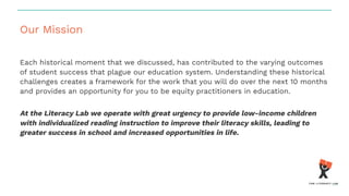 Our Mission
Each historical moment that we discussed, has contributed to the varying outcomes
of student success that plague our education system. Understanding these historical
challenges creates a framework for the work that you will do over the next 10 months
and provides an opportunity for you to be equity practitioners in education.
At the Literacy Lab we operate with great urgency to provide low-income children
with individualized reading instruction to improve their literacy skills, leading to
greater success in school and increased opportunities in life.
 