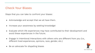 Check Your Biases
Steps that you can take to confront your biases:
● Acknowledge and accept that we all have them.
● Increase your awareness by seeking knowledge!
● Evaluate which life experiences may have contributed to their development and
avoid these experiences in the future.
● Engage in intentional interactions with others who are different from you (i.e.,
different lived experiences, opinions, race, gender, etc.)
● Be an advocate for dispelling biases
 