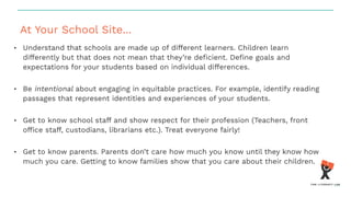 At Your School Site...
• Understand that schools are made up of different learners. Children learn
differently but that does not mean that they’re deﬁcient. Deﬁne goals and
expectations for your students based on individual differences.
• Be intentional about engaging in equitable practices. For example, identify reading
passages that represent identities and experiences of your students.
• Get to know school staff and show respect for their profession (Teachers, front
ofﬁce staff, custodians, librarians etc.). Treat everyone fairly!
• Get to know parents. Parents don’t care how much you know until they know how
much you care. Getting to know families show that you care about their children.
 