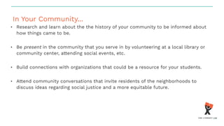 In Your Community...
• Research and learn about the the history of your community to be informed about
how things came to be.
• Be present in the community that you serve in by volunteering at a local library or
community center, attending social events, etc.
• Build connections with organizations that could be a resource for your students.
• Attend community conversations that invite residents of the neighborhoods to
discuss ideas regarding social justice and a more equitable future.
 