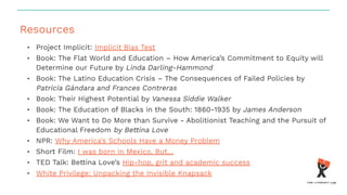 Resources
• Project Implicit: Implicit Bias Test
• Book: The Flat World and Education – How America’s Commitment to Equity will
Determine our Future by Linda Darling-Hammond
• Book: The Latino Education Crisis – The Consequences of Failed Policies by
Patricia Gándara and Frances Contreras
• Book: Their Highest Potential by Vanessa Siddie Walker
• Book: The Education of Blacks in the South: 1860-1935 by James Anderson
• Book: We Want to Do More than Survive - Abolitionist Teaching and the Pursuit of
Educational Freedom by Bettina Love
• NPR: Why America’s Schools Have a Money Problem
• Short Film: I was born in Mexico, But…
• TED Talk: Bettina Love’s Hip-hop, grit and academic success
• White Privilege: Unpacking the Invisible Knapsack
 