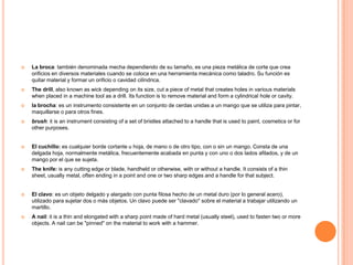    La broca: también denominada mecha dependiendo de su tamaño, es una pieza metálica de corte que crea
    orificios en diversos materiales cuando se coloca en una herramienta mecánica como taladro. Su función es
    quitar material y formar un orificio o cavidad cilíndrica.
   The drill, also known as wick depending on its size, cut a piece of metal that creates holes in various materials
    when placed in a machine tool as a drill. Its function is to remove material and form a cylindrical hole or cavity.
   la brocha: es un instrumento consistente en un conjunto de cerdas unidas a un mango que se utiliza para pintar,
    maquillarse o para otros fines.
   brush: it is an instrument consisting of a set of bristles attached to a handle that is used to paint, cosmetics or for
    other purposes.


   El cuchillo: es cualquier borde cortante u hoja, de mano o de otro tipo, con o sin un mango. Consta de una
    delgada hoja, normalmente metálica, frecuentemente acabada en punta y con uno o dos lados afilados, y de un
    mango por el que se sujeta.
   The knife: is any cutting edge or blade, handheld or otherwise, with or without a handle. It consists of a thin
    sheet, usually metal, often ending in a point and one or two sharp edges and a handle for that subject.


   El clavo: es un objeto delgado y alargado con punta filosa hecho de un metal duro (por lo general acero),
    utilizado para sujetar dos o más objetos. Un clavo puede ser "clavado" sobre el material a trabajar utilizando un
    martillo.
   A nail: it is a thin and elongated with a sharp point made ​of hard metal (usually steel), used to fasten two or more
    objects. A nail can be "pinned" on the material to work with a hammer.
 