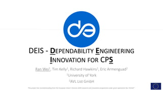 This project has received funding from the European Union’s Horizon 2020 research and innovation programme under grant agreement No 732242”.
DEIS - DEPENDABILITY ENGINEERING
INNOVATION FOR CPS
Ran Wei1, Tim Kelly1, Richard Hawkins1, Eric Armenguad2
1University of York
2AVL List GmbH
 