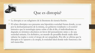 Que es distopia?
• La distopía es un subgénero de la literatura de ciencia ficción.
• El relato distópico nos presenta una hipotética sociedad futura donde, ya sea
por la deshumanización de la misma, un gobierno totalitario o el control
intrusivo que la tecnología ejerce sobre el día al día, el individualismo se
degrada en términos absolutos en favor del pensamiento único y de una
sociedad unitaria. En definitiva, un mundo de pesadilla donde nadie debe
saltarse las reglas o corre el riesgo de ser aniquilado. Por ello se afirma que la
distopía es lo opuesto a la utopía, la sociedad ideal donde todo funciona a las
mil maravillas.
 