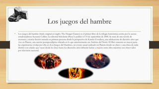 Los juegos del hambre
• Los juegos del hambre (título original en inglés: The Hunger Games) es el primer libro de la trilogía homónima escrita por la autora
estadounidense Suzanne Collins. La editorial Scholastic Press lo publicó el 14 de septiembre de 2008. Se trata de una novela de
aventura y ciencia ficción narrada en primera persona desde la perspectiva de Katniss Everdeen, una adolescente de dieciséis años que
vive en Panem, una nación postapocalíptica ubicada en lo que anteriormente era América del Norte. El libro muestra en mayor parte
las experiencias vividas por ella en «Los Juegos del Hambre», un evento anual realizado en Panem donde un chico y una chica de cada
distrito con edades que vayan desde los doce hasta los dieciocho años deberán luchar a muerte entre ellos mientras son observados
por televisión nacional.
 