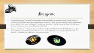 divergente
• Divergent (en español: Divergente) es una trilogía para jóvenes-adultos de aventura y ciencia ficción, escrita por
Veronica Roth. La trilogía se compone de Divergente, Insurgente y Leal.1 Ha sido comparada con libros para adultos
jóvenes similares, tales como Los juegos del hambre, por su temática y el público al que se dirige. Roth dijo que la
idea para la serie nació mientras estudiaba en la universidad.
• El primer libro debutó en el número 6 de la lista New York Times Children's Chapter Books Best Seller, el 22 de
mayo de 2011,2 y permaneció en la lista durante once semanas.3 Mientras que el segundo, ha recibido críticas
positivas. El tercer libro fue publicado el 22 de octubre de 2013.
 