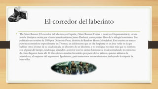 El corredor del laberinto
• The Maze Runner (El corredor del laberinto en España y Maze Runner: Correr o morir en Hispanoamérica), es una
novela distópica escrita por el autor estadounidense James Dashner, como primer libro de la trilogía homónima. Fue
publicado en octubre de 2009 por Delacorte Press, división de Random House Mondadori. Está escrito en tercera
persona centrándose especialmente en Thomas, un adolescente que un día despierta en un área verde en la que
habitan otros jóvenes de su edad ubicada en el centro de un laberinto, y no consigue recordar más que su nombre;
con el pasar del tiempo, tendrá que aprender a convivir con los demás habitantes e irá desentrañando los misterios
de cómo llegaron hasta allí. El libro obtuvo reseñas favorables por parte de los críticos, quienes alabaron la
atmósfera y el suspense del argumento. Igualmente, ganó numerosos reconocimientos, incluyendo la etiqueta de
best-seller
 