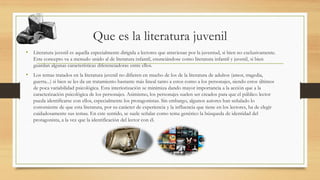 Que es la literatura juvenil
• Literatura juvenil es aquella especialmente dirigida a lectores que atraviesan por la juventud, si bien no exclusivamente.
Este concepto va a menudo unido al de literatura infantil, enunciándose como literatura infantil y juvenil, si bien
guardan algunas características diferenciadoras entre ellos.
• Los temas tratados en la literatura juvenil no difieren en mucho de los de la literatura de adultos (amor, tragedia,
guerra...) si bien se les da un tratamiento bastante más lineal tanto a estos como a los personajes, siendo estos últimos
de poca variabilidad psicológica. Esta interiorización se minimiza dando mayor importancia a la acción que a la
caracterización psicológica de los personajes. Asimismo, los personajes suelen ser creados para que el público lector
pueda identificarse con ellos, especialmente los protagonistas. Sin embargo, algunos autores han señalado lo
conveniente de que esta literatura, por su carácter de experiencia y la influencia que tiene en los lectores, ha de elegir
cuidadosamente sus temas. En este sentido, se suele señalar como tema genérico la búsqueda de identidad del
protagonista, a la vez que la identificación del lector con él.
 