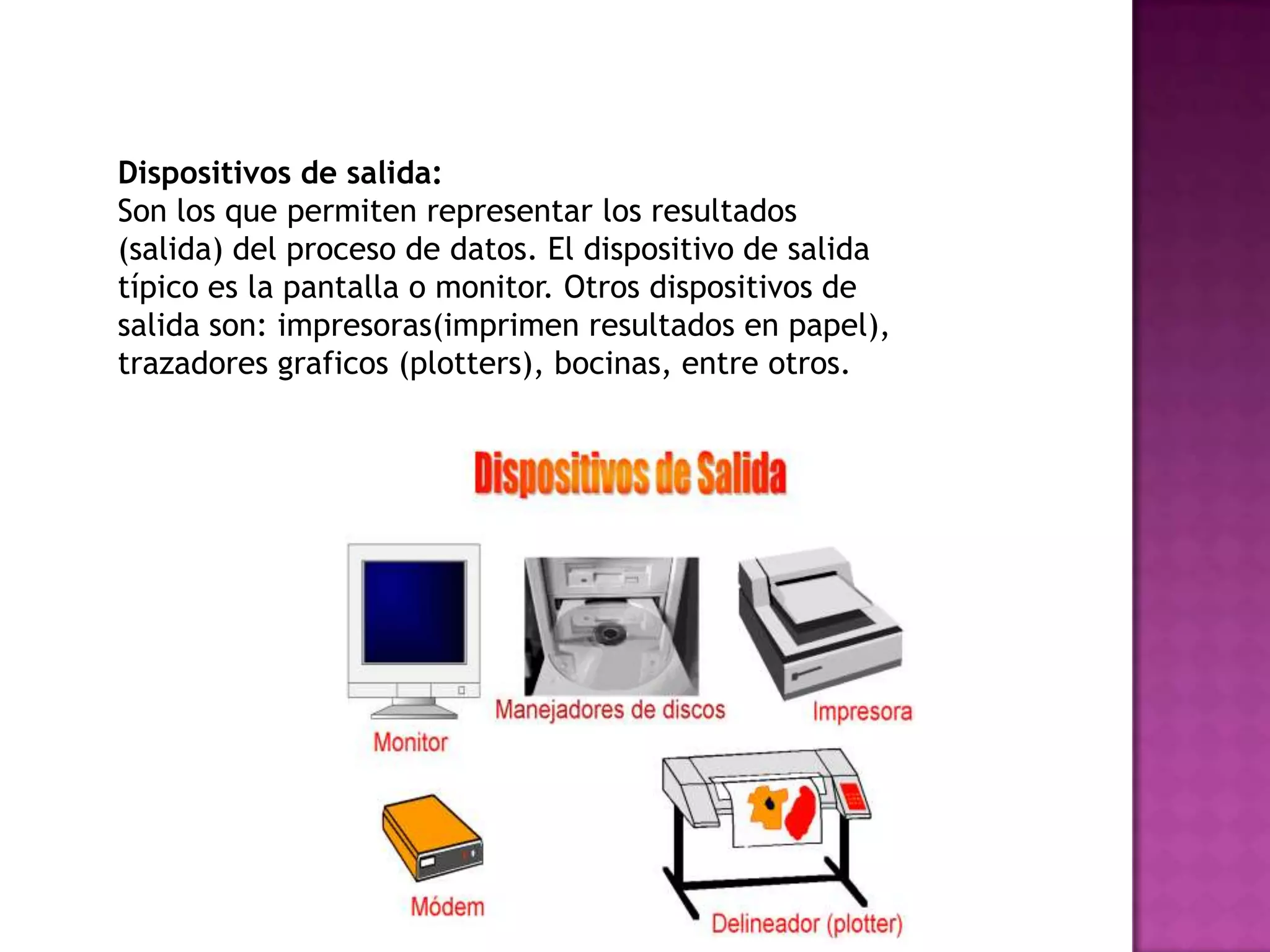 Dispositivos de salida:
Son los que permiten representar los resultados
(salida) del proceso de datos. El dispositivo de salida
típico es la pantalla o monitor. Otros dispositivos de
salida son: impresoras(imprimen resultados en papel),
trazadores graficos (plotters), bocinas, entre otros.
 