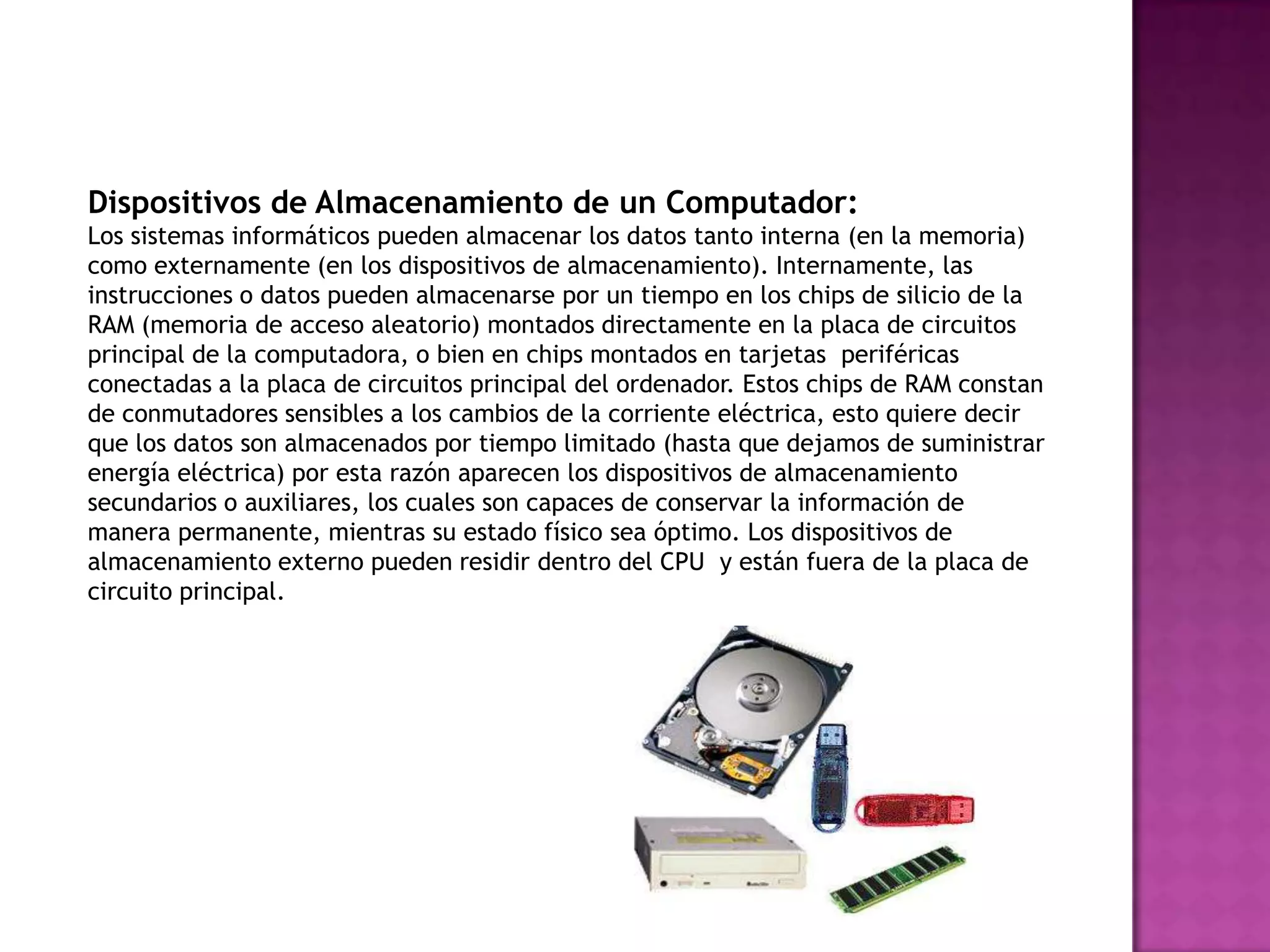 Dispositivos de Almacenamiento de un Computador:
Los sistemas informáticos pueden almacenar los datos tanto interna (en la memoria)
como externamente (en los dispositivos de almacenamiento). Internamente, las
instrucciones o datos pueden almacenarse por un tiempo en los chips de silicio de la
RAM (memoria de acceso aleatorio) montados directamente en la placa de circuitos
principal de la computadora, o bien en chips montados en tarjetas periféricas
conectadas a la placa de circuitos principal del ordenador. Estos chips de RAM constan
de conmutadores sensibles a los cambios de la corriente eléctrica, esto quiere decir
que los datos son almacenados por tiempo limitado (hasta que dejamos de suministrar
energía eléctrica) por esta razón aparecen los dispositivos de almacenamiento
secundarios o auxiliares, los cuales son capaces de conservar la información de
manera permanente, mientras su estado físico sea óptimo. Los dispositivos de
almacenamiento externo pueden residir dentro del CPU y están fuera de la placa de
circuito principal.
 