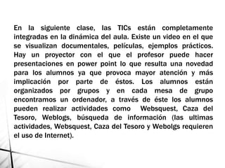 En la siguiente clase, las TICs están completamente
integradas en la dinámica del aula. Existe un video en el que
se visualizan documentales, películas, ejemplos prácticos.
Hay un proyector con el que el profesor puede hacer
presentaciones en power point lo que resulta una novedad
para los alumnos ya que provoca mayor atención y más
implicación por parte de éstos. Los alumnos están
organizados por grupos y en cada mesa de grupo
encontramos un ordenador, a través de éste los alumnos
pueden realizar actividades como Websquest, Caza del
Tesoro, Weblogs, búsqueda de información (las ultimas
actividades, Websquest, Caza del Tesoro y Webolgs requieren
el uso de Internet).
 