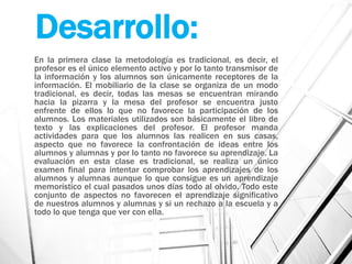 Desarrollo:
En la primera clase la metodología es tradicional, es decir, el
profesor es el único elemento activo y por lo tanto transmisor de
la información y los alumnos son únicamente receptores de la
información. El mobiliario de la clase se organiza de un modo
tradicional, es decir, todas las mesas se encuentran mirando
hacia la pizarra y la mesa del profesor se encuentra justo
enfrente de ellos lo que no favorece la participación de los
alumnos. Los materiales utilizados son básicamente el libro de
texto y las explicaciones del profesor. El profesor manda
actividades para que los alumnos las realicen en sus casas,
aspecto que no favorece la confrontación de ideas entre los
alumnos y alumnas y por lo tanto no favorece su aprendizaje. La
evaluación en esta clase es tradicional, se realiza un único
examen final para intentar comprobar los aprendizajes de los
alumnos y alumnas aunque lo que consigue es un aprendizaje
memorístico el cual pasados unos días todo al olvido. Todo este
conjunto de aspectos no favorecen el aprendizaje significativo
de nuestros alumnos y alumnas y si un rechazo a la escuela y a
todo lo que tenga que ver con ella.
 