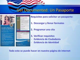Get Documented: Un Pasaporte
Requisitos para solicitar un pasaporte:
1. Descargar y llenar formatos
2. Programar una cita
3. Verificar requisitos
- Evidencia de Ciudadanía
- Evidencia de Identidad
Todo esto se puede hacer en nuestra página de internet
 