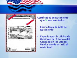 Certificados de Nacimiento
que SI son aceptados
• Forma larga de Acta de
Nacimiento
• Expedida por la oficina de
Gobierno del Estado o del
Condado en los Estados
Unidos donde ocurrió el
nacimiento
 