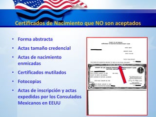 Certificados de Nacimiento que NO son aceptados
• Forma abstracta
• Actas tamaño credencial
• Actas de nacimiento
enmicadas
• Certificados mutilados
• Fotocopias
• Actas de inscripción y actas
expedidas por los Consulados
Mexicanos en EEUU
 