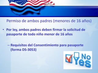 Permiso de ambos padres (menores de 16 años)
• Por ley, ambos padres deben firmar la solicitud de
pasaporte de todo niño menor de 16 años
– Requisitos del Consentimiento para pasaporte
(forma DS-3053)
 