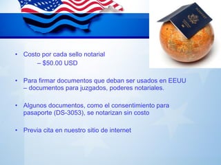 NOTARÍAS
• Costo por cada sello notarial
– $50.00 USD
• Para firmar documentos que deban ser usados en EEUU
– documentos para juzgados, poderes notariales.
• Algunos documentos, como el consentimiento para
pasaporte (DS-3053), se notarizan sin costo
• Previa cita en nuestro sitio de internet
 