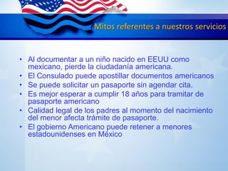 Mitos referentes a nuestros servicios
• Al documentar a un niño nacido en EEUU como
mexicano, pierde la ciudadanía americana.
• El Consulado puede apostillar documentos americanos
• Se puede solicitar un pasaporte sin agendar cita.
• Es mejor esperar a cumplir 18 años para tramitar de
pasaporte americano
• Calidad legal de los padres al momento del nacimiento
del menor afecta trámite de pasaporte.
• El gobierno Americano puede retener a menores
estadounidenses en México
 