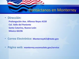 Contáctanos en Monterrey
• Dirección:
Prolongación Ave. Alfonso Reyes #150
Col. Valle del Poniente
Santa Catarina, Nuevo León
México 66196
• Correo Electrónico: MonterreyACS@state.gov
• Página web: monterrey.usconsulate.gov/service
 
