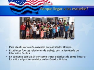 Porque llegar a las escuelas?
• Para identificar a niños nacidos en los Estados Unidos.
• Establecer fuertes relaciones de trabajo con la Secretaría de
Educación Pública.
• En conjunto con la SEP ver como trazar objetivos de como llegar a
los niños migrantes nacidos en los Estados Unidos.
 