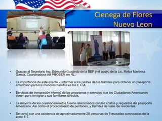 Cienega de Flores
Nuevo Leon
• Gracias al Secretario Ing. Edmundo Guajardo de la SEP y el apoyo de la Lic. Melva Martinez
Garcia, Coordinadora del PROBEM en NL.
• La importancia de este evento - Informar a los padres de los trámites para obtener un pasaporte
americano para los menores nacidos es los E.U.A.
• Servicios de inmigración informó de los programas y servicios que los Ciudadanos Americanos
tienen para inmigrar a sus familiares directos.
• La mayoría de los cuestionamientos fueron relacionados con los costos y requisitos del pasaporte
Americano. Así como el procedimiento de perdones, y tramites de visas de residentes.
• Se contó con una asistencia de aproximadamente 25 personas de 8 escuelas convocadas de la
zona 117.
 