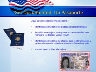 Get Documented: Un Pasaporte
¿Qué es un Pasaporte norteamericano?
• Identifica al portador como ciudadano Norteamericano
• Es válido para viajar a otros países así como también para
regresar a los Estados Unidos (EEUU)
• Identifica al portador como elegible para recibir asistencia y
protección consular cuando se encuentra fuera de su país
• Hay dos tipos: el libro y la tarjeta
 
