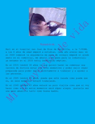 Mi proyecto de vida.
Nací en el hospital san Juan de Dios de Marinilla, a la 7:00AM,
a los 6 años de edad empecé a estudiar, cada año avanzo mas; en
el 2009 comencé la segundaria me pase de colegio empecé el grado
sexto en el comercial, me aburrí y me pase para la industrial;
ya estamos en el 2010 estoy terminando séptimo.
En el 2015 tendré 18 años lo que quiero hacer es comenzar una
carrera de doctora estar los ocho semestres y poder salir súper
preparada para poder salir directamente a trabajar y a ayudar a
las personas.
En el 2025 tendré 28 años, puede que este casada como puede que
no, en esos momentos estaré trabajando.
En el 2040 tendré 43 años estaré un poco viejita creo que si voy
hacer como soy en estos momentos seré súper alegre gustaría ser
una gran abuelita tanto como buena madre.