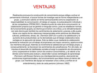 VENTAJASRealmente promueve la construcción de conocimiento porque obliga a activar el pensamiento individual, a buscar formas de investigar sea en forma independiente o en grupo, y promueve valores en forma semiconsciente como la cooperación, la responsabilidad, la comunicación, el trabajo en equipo, la autoevaluación individual y de los compañeros (ITESM,2001). Desde el punto de vista de la comunicación, la colaboración propicia que se genere un lenguaje común, pues se establecen normas de funcionamiento grupal y se disminuye el temor a la crítica y a la retroalimentación, con esto disminuyen también los sentimientos de aislamiento y gracias a ello puede darse una mejora de las relaciones interpersonales entre personas de diferentes culturas, profesiones, etnias, etc. (Tennison 2001) En cuanto a la satisfacción y el aumento de la productividad, se ha demostrado que el trabajo colaborativo tiene ventajas en la ejecución de tareas. Esto se debe a que mediante la colaboración aumenta la motivación por el trabajo al propiciarse una mayor cercanía y apertura entre los miembros del grupo. Además se incrementa la satisfacción por el trabajo propio, y consecuentemente, se favorecen los sentimientos de autoeficiencia. Por otro lado, se impulsa el desarrollo de habilidades sociales al exigir la aceptación de otra persona como cooperante en la labor común de construir conocimientos, y al valorar a los demás como fuente para evaluar y desarrollar nuevas estrategias de aprendizaje (Tennison,Latt,Dreves) Genera una interdependencia positiva, abarcando las condiciones organizacionales y de funcionamiento que deben darse al interior del grupo. Los miembros del equipo se necesitan unos a otros y confían en el entendimiento y éxito de cada persona (Johnson,1993)