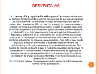 DESVENTAJASLa “construcción y organización de los grupos” es un punto clave para su posterior funcionamiento: debemos asegurarnos de que los participantes no sólo desarrollen las actitudes y valores adecuados para el trabajo colaborativo, sino que también reconozcan y tengan en cuenta sus propios procesos internos. Es importante reconocer y hacer los ajustes necesarios en función del proceso. Es conveniente garantizar un periodo de adaptación y habituación a la dinámica en grupos. Los participantes deben adquirir seguridad y autonomía en su funcionamiento. En la conformación de los equipos se ha notado que su funcionamietno es más adecuado cuando se combinan estudiantes de diferentes características. Para esto el tutor puede organizar diferentes actividades o diagnósticos para evaluar a los participantes y conformar a los grupos de acuerdo a los resultados. Otra manera de hacerlo es dejarlo al azar o mediante actividades competitivas no diagnósticas. A final de cuentas lo menos recomendable es dejar que los alumnos formen sus equipos ellos mismos, simplemente por fomentar la interrelación de grupos de trabajo diferentes y/o complementarios a sus grupos de socialización.Se recomienda trabajar con equipos pequeños, pudiendo estar estos entre los tres y cinco participantes.