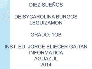 DIEZ SUEÑOS
DEISYCAROLINA BURGOS
LEGUIZAMON
GRADO: 1OB
INST. ED. JORGE ELIECER GAITAN
INFORMATICA
AGUAZUL
2014
 