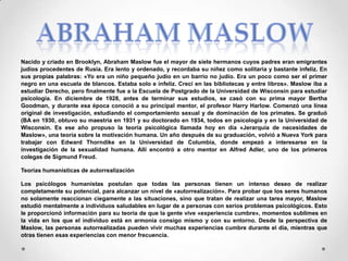 Nacido y criado en Brooklyn, Abraham Maslow fue el mayor de siete hermanos cuyos padres eran emigrantes
judíos procedentes de Rusia. Era lento y ordenado, y recordaba su niñez como solitaria y bastante infeliz. En
sus propias palabras: «Yo era un niño pequeño judío en un barrio no judío. Era un poco como ser el primer
negro en una escuela de blancos. Estaba solo e infeliz. Crecí en las bibliotecas y entre libros». Maslow iba a
estudiar Derecho, pero finalmente fue a la Escuela de Postgrado de la Universidad de Wisconsin para estudiar
psicología. En diciembre de 1928, antes de terminar sus estudios, se casó con su prima mayor Bertha
Goodman, y durante esa época conoció a su principal mentor, el profesor Harry Harlow. Comenzó una línea
original de investigación, estudiando el comportamiento sexual y de dominación de los primates. Se graduó
(BA en 1930, obtuvo su maestría en 1931 y su doctorado en 1934, todos en psicología y en la Universidad de
Wisconsin. Es ese año propuso la teoría psicológica llamada hoy en día «Jerarquía de necesidades de
Maslow», una teoría sobre la motivación humana. Un año después de su graduación, volvió a Nueva York para
trabajar con Edward Thorndike en la Universidad de Columbia, donde empezó a interesarse en la
investigación de la sexualidad humana. Allí encontró a otro mentor en Alfred Adler, uno de los primeros
colegas de Sigmund Freud.
Teorías humanísticas de autorrealización
Los psicólogos humanistas postulan que todas las personas tienen un intenso deseo de realizar
completamente su potencial, para alcanzar un nivel de «autorrealización». Para probar que los seres humanos
no solamente reaccionan ciegamente a las situaciones, sino que tratan de realizar una tarea mayor, Maslow
estudió mentalmente a individuos saludables en lugar de a personas con serios problemas psicológicos. Esto
le proporcionó información para su teoría de que la gente vive «experiencia cumbre», momentos sublimes en
la vida en los que el individuo está en armonía consigo mismo y con su entorno. Desde la perspectiva de
Maslow, las personas autorrealizadas pueden vivir muchas experiencias cumbre durante el día, mientras que
otras tienen esas experiencias con menor frecuencia.

 
