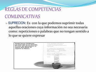 REGLAS DE COMPETENCIAS
COMUNICATIVAS
1- SUPRECION: Es con la que podemos suprimir todas
aquellas oraciones cuya información no sea necesaria
como: repeticiones o palabras que no tengan sentido a
lo que se quiere expresar
 