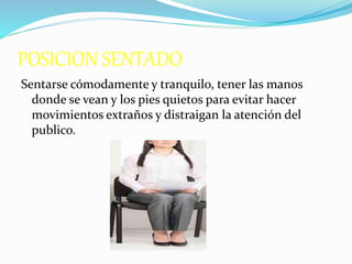 POSICION SENTADO
Sentarse cómodamente y tranquilo, tener las manos
donde se vean y los pies quietos para evitar hacer
movimientos extraños y distraigan la atención del
publico.
 