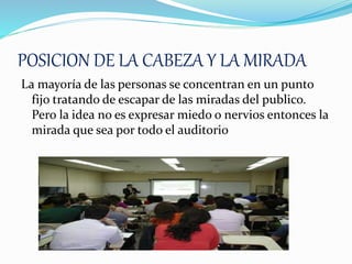 POSICION DE LA CABEZA Y LA MIRADA
La mayoría de las personas se concentran en un punto
fijo tratando de escapar de las miradas del publico.
Pero la idea no es expresar miedo o nervios entonces la
mirada que sea por todo el auditorio
 