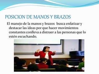 POSICION DE MANOS Y BRAZOS
El manejo de la manos y brazos busca enfatizar y
destacar las ideas por que hacer movimientos
constantes conlleva a distraer a las personas que lo
estén escuchando.
 