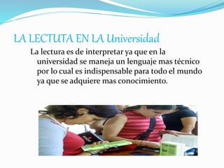 LA LECTUTA EN LA Universidad
La lectura es de interpretar ya que en la
universidad se maneja un lenguaje mas técnico
por lo cual es indispensable para todo el mundo
ya que se adquiere mas conocimiento.
 
