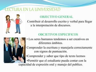 LECTURA EN LA UNIVERSIDAD
OBJECTIVO GENERAL
Contribuir al desarrollo escrito y verbal para llegar
a la interpretación de discursos.
OBCJETIVOS ESPECIFICOS
• Los seres humanos tendemos a ser creativos en
diferentes ámbitos.
• Comprender la escritura y manejarla correctamente
con signos de puntuación.
•Comprender y saber que tipo de texto leemos
•Permitir que el estudiante pueda contar con la
capacidad de expresión oral y manejo del publico.
 
