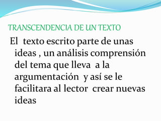 TRANSCENDENCIA DE UN TEXTO
El texto escrito parte de unas
ideas , un análisis comprensión
del tema que lleva a la
argumentación y así se le
facilitara al lector crear nuevas
ideas
 