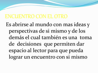 ENCUENTRO CON EL OTRO
Es abrirse al mundo con mas ideas y
perspectivas de si mismo y de los
demás el cual también es una toma
de decisiones que permiten dar
espacio al lector para que pueda
lograr un encuentro con si mismo
 