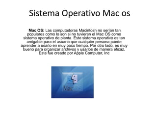 Sistema Operativo Mac os
Mac OS: Las computadoras Macintosh no serían tan
populares como lo son si no tuvieran el Mac OS como
sistema operativo de planta. Este sistema operativo es tan
amigable para el usuario que cualquier persona puede
aprender a usarlo en muy poco tiempo. Por otro lado, es muy
bueno para organizar archivos y usarlos de manera eficaz.
Este fue creado por Apple Computer, Inc
 
