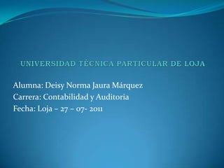 UNIVERSIDAD TÉCNICA PARTICULAR DE LOJA Alumna: Deisy Norma Jaura Márquez Carrera: Contabilidad y Auditoria Fecha: Loja – 27 – 07- 2011 