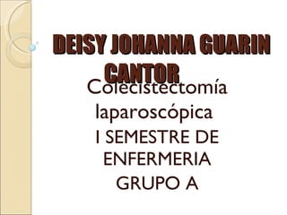 DEISY JOHANNA GUARIN CANTOR Colecistectomía laparoscópica  I SEMESTRE DE ENFERMERIA GRUPO A 