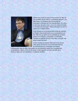 William Henry Gates III nació el 28 de octubre de 1955. Es
                                       hijo de William Henry Gates II, un destacado abogado, y de
                                       Mary Gates, una profesora de la Universidad de
                                       Washington y directora del First Interstate Bank. Con ellos y
                                       su hermana, dos años mayor, vivió en la ciudad de Seattle,
                                       en el estado de Washington. Hasta sexto grado fue alumno
                                       regular de un colegio público.

                                       Cursó estudios en la escuela privada de élite de Lakeside,
                                       en Seattle. Esta escuela tenía ya una computadora en el
                                       año 1968, así que Gates tuvo la posibilidad de contactar
                                       pronto con la máquina y aficionarse a la informática.
                                       También en Lakeside conoció a Paul Allen, con quien más
                                       tarde fundaría Microsoft.

                                       Creó la empresa de software Microsoft el 4 de abril de
                                       1975, siendo aún alumno en la Universidad Harvard.
                                       En 1976 abandonó la universidad y se trasladó
a Albuquerque, sede de Altair, para pactar con esa empresa la cesión de un lenguaje para
computadoras, el Basic, al 50% de las ventas. Al año siguiente, se enteró del éxito de la
empresa Apple y de que necesitaban un intérprete de Basic.
 